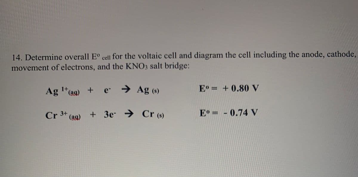 14. Determine overall E° cell for the voltaic cell and diagram the cell including the anode, cathode,
movement of electrons, and the KNO3 salt bridge:
→ Ag (s)
Eo = +0.80 V
1+
Ag "(aa)
e-
E° = - 0.74 V
!!
Cr 3+ (ag) + 3e → Cr (8)
