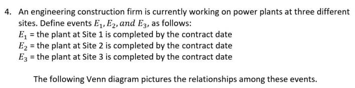 4. An engineering construction firm is currently working on power plants at three different
sites. Define events E₁, E2, and E3, as follows:
E₁ = the plant at Site 1 is completed by the contract date
E₂ = the plant at Site 2 is completed by the contract date
E3 = the plant at Site 3 is completed by the contract date
The following Venn diagram pictures the relationships among these events.