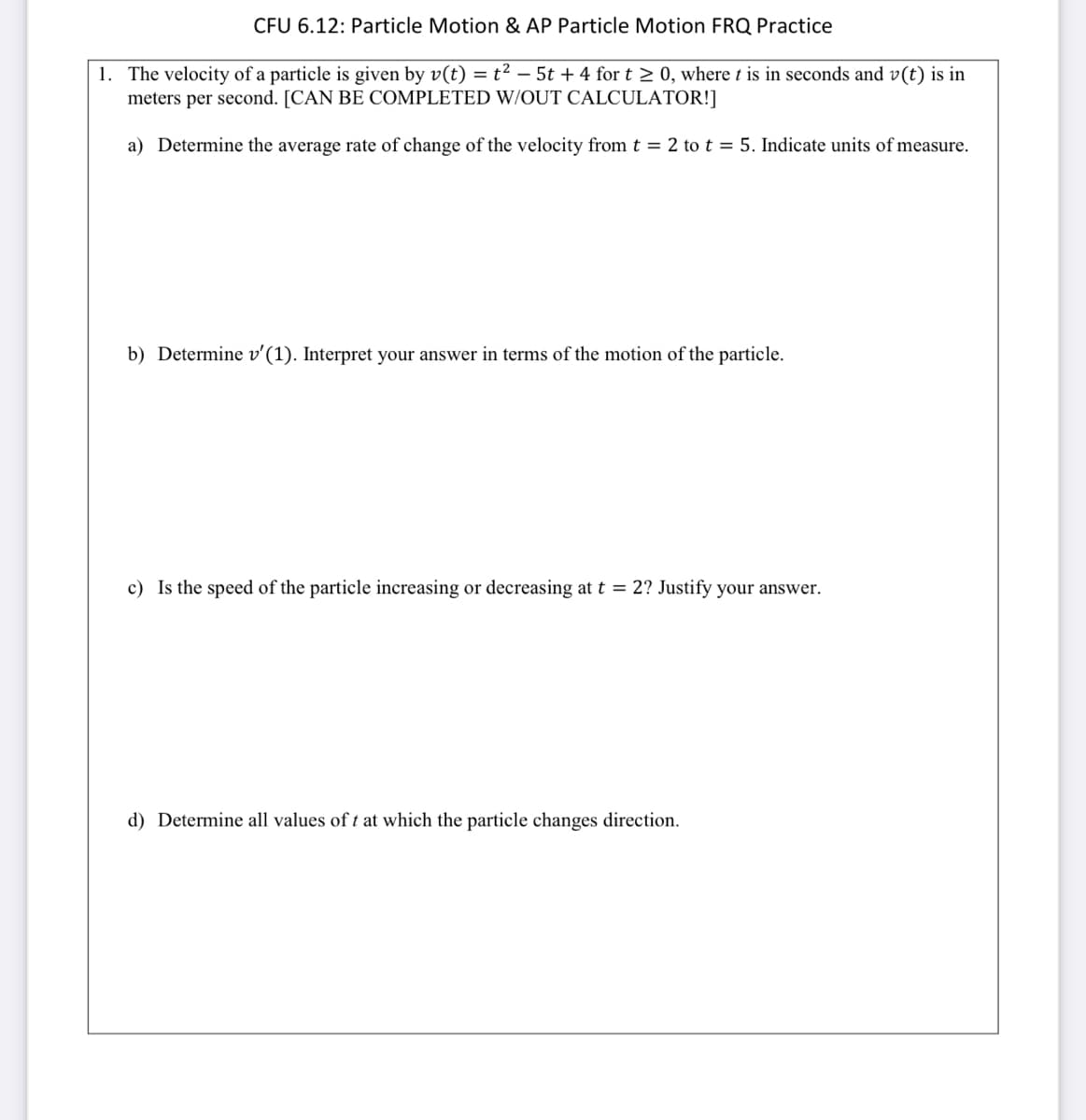 CFU 6.12: Particle Motion & AP Particle Motion FRQ Practice
1. The velocity of a particle is given by v(t) = t² - 5t + 4 for t > 0, where t is in seconds and v(t) is in
meters per second. [CAN BE COMPLETED W/OUT CALCULATOR!]
a) Determine the average rate of change of the velocity from t = 2 to t = 5. Indicate units of measure.
b) Determine v'(1). Interpret your answer in terms of the motion of the particle.
c) Is the speed of the particle increasing or decreasing at t = 2? Justify your answer.
d) Determine all values of t at which the particle changes direction.
