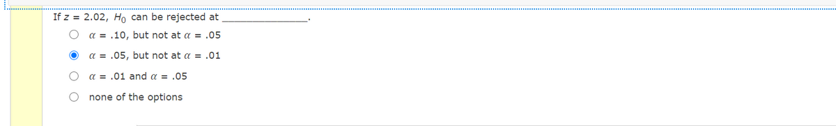 If z = 2.02, Ho can be rejected at
a = .10, but not at a = .05
a = .05, but not at a = .01
a = .01 and a = .05
none of the options
O O
