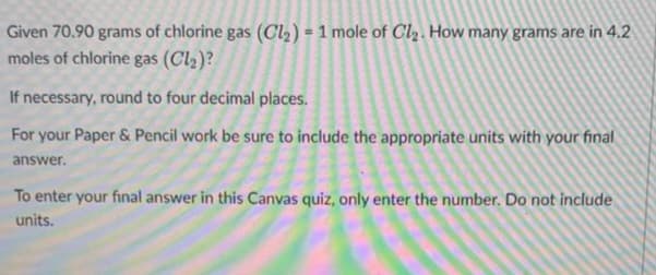 Given 70.90 grams of chlorine gas (Cl₂) = 1 mole of Cl₂. How many grams are in 4.2
moles of chlorine gas (Cl₂)?
If necessary, round to four decimal places.
For your Paper & Pencil work be sure to include the appropriate units with your final
answer.
To enter your final answer in this Canvas quiz, only enter the number. Do not include
units.