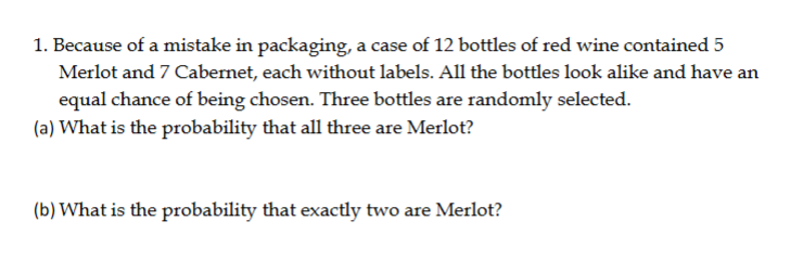 1. Because of a mistake in packaging, a case of 12 bottles of red wine contained 5
Merlot and 7 Cabernet, each without labels. All the bottles look alike and have an
equal chance of being chosen. Three bottles are randomly selected.
(a) What is the probability that all three are Merlot?
(b) What is the probability that exactly two are Merlot?
