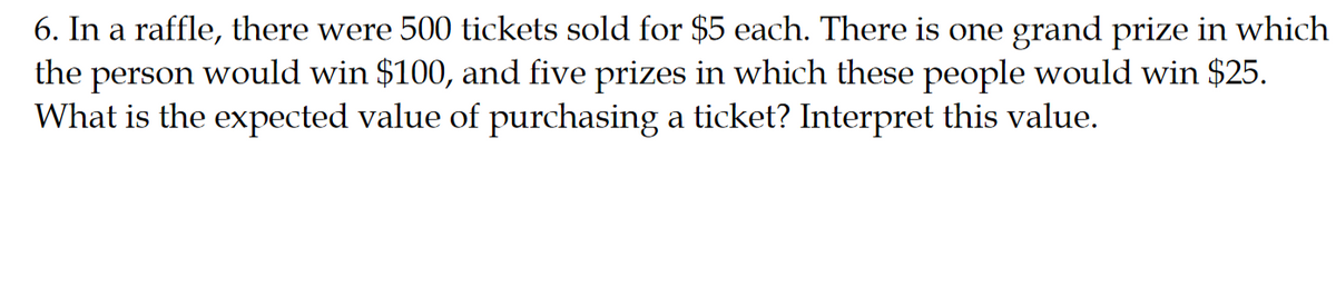 6. In a raffle, there were 500 tickets sold for $5 each. There is one grand prize in which
the person would win $100, and five prizes in which these people would win $25.
What is the expected value of purchasing a ticket? Interpret this value.
