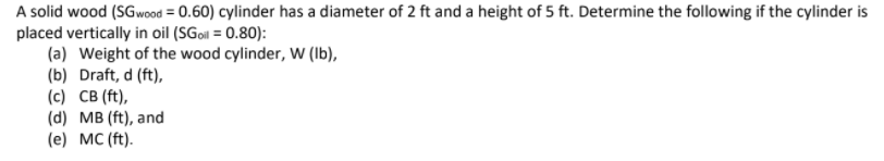 A solid wood (SGwood = 0.60) cylinder has a diameter of 2 ft and a height of 5 ft. Determine the following if the cylinder is
placed vertically in oil (SGoil = 0.80):
(a) Weight of the wood cylinder, W (Ib),
(b) Draft, d (ft),
(c) CB (ft),
(d) MB (ft), and
(e) MC (ft).
