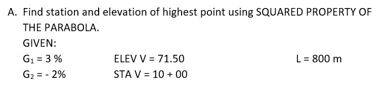 A. Find station and elevation of highest point using SQUARED PROPERTY OF
THE PARABOLA.
GIVEN:
G1 = 3 %
ELEV V = 71.50
L = 800 m
G2 = - 2%
STA V = 10 + 00
