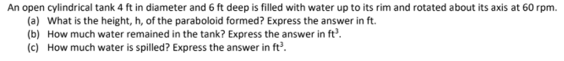 An open cylindrical tank 4 ft in diameter and 6 ft deep is filled with water up to its rim and rotated about its axis at 60 rpm.
(a) What is the height, h, of the paraboloid formed? Express the answer in ft.
(b) How much water remained in the tank? Express the answer in ft'.
(c) How much water is spilled? Express the answer in ft?.
