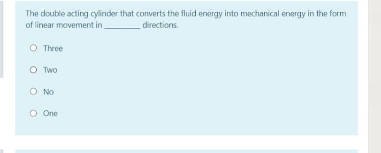 The double acting cylinder that converts the fluid energy into mechanical energy in the form
of linear movement in
directions.
O Three
O Two
O No
O One
