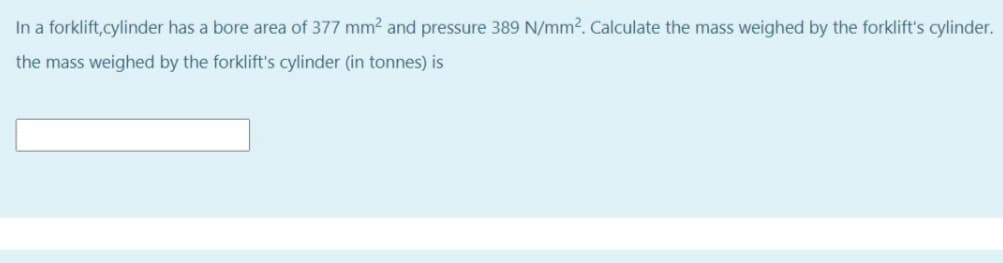 In a forklift,cylinder has a bore area of 377 mm2 and pressure 389 N/mm2. Calculate the mass weighed by the forklift's cylinder.
the mass weighed by the forklift's cylinder (in tonnes) is
