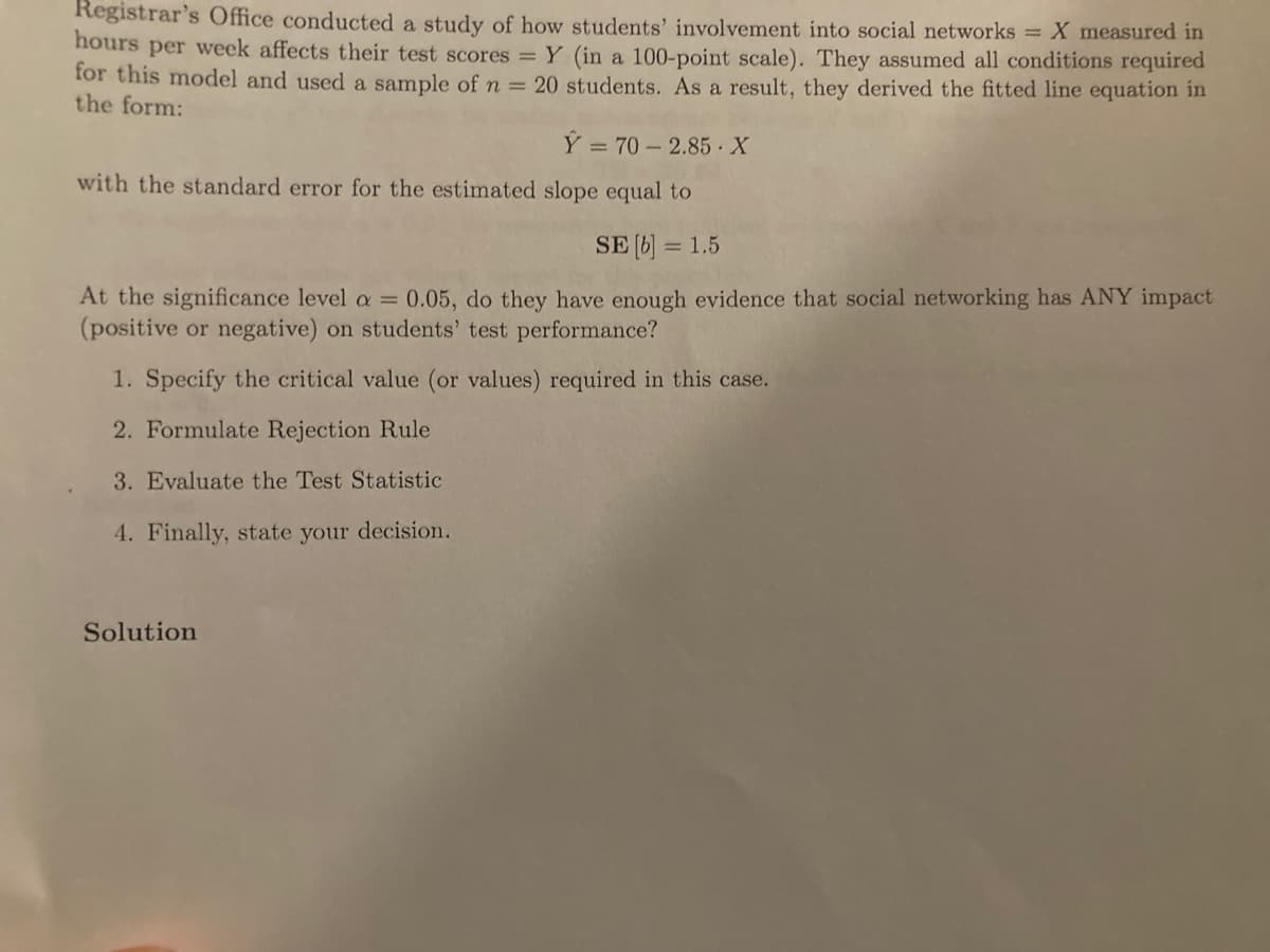 ### Analysis of Social Networking Impact on Students' Test Scores

The Registrar's Office conducted a study to determine how students' involvement in social networks impacts their test scores. The variable \( X \) represents hours per week spent on social networks, and the variable \( Y \) represents the test scores out of 100.

A sample of \( n = 20 \) students was used, and the model derived is:

\[
\hat{Y} = 70 - 2.85 \cdot X
\]

The standard error for the estimated slope is:

\[
SE[b] = 1.5
\]

**Research Question:**

At a significance level of \( \alpha = 0.05 \), is there sufficient evidence that social networking has any impact (positive or negative) on students’ test performance?

**Steps to Evaluate the Hypothesis:**

1. **Specify the Critical Value(s):**

   Determine the critical value(s) required for a two-tailed test at \( \alpha = 0.05 \).

2. **Formulate Rejection Rule:**

   Define the criteria under which the null hypothesis would be rejected.

3. **Evaluate the Test Statistic:**

   Calculate the test statistic using the given slope and standard error.

4. **State Decision:**

   Based on the test statistic and critical value, determine whether to reject or fail to reject the null hypothesis.

**Solution:**

To be completed by performing statistical tests and calculations based on the steps outlined above.