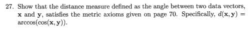 27. Show that the distance measure defined as the angle between two data vectors,
x and y, satisfies the metric axioms given on page 70. Specifically, d(x, y)% =
arccos(cos(x, y)).
