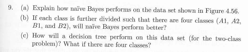 9.
(a) Explain how naïve Bayes performs on the data set shown in Figure 4.56.
(b) If each class is further divided such that there are four classes (A1, A2,
B1, and B2), will naïve Bayes perform better?
(c) How will a decision tree perform on this data set (for the two-class
problem)? What if there are four classes?
