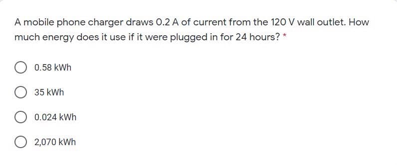 A mobile phone charger draws O.2 A of current from the 120 V wall outlet. How
much energy does it use if it were plugged in for 24 hours? *
0.58 kWh
35 kWh
0.024 kWh
2,070 kWh
