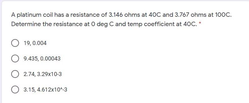 A platinum coil has a resistance of 3.146 ohms at 40C and 3.767 ohms at 100C.
Determine the resistance at O deg C and temp coefficient at 40C. *
19, 0.004
9.435, 0.00043
2.74, 3.29x10-3
3.15, 4.612x10^-3
