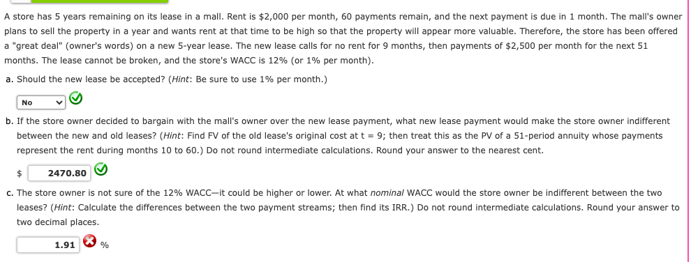 A store has 5 years remaining on its lease in a mall. Rent is $2,000 per month, 60 payments remain, and the next payment is due in 1 month. The mall's owner
plans to sell the property in a year and wants rent at that time to be high so that the property will appear more valuable. Therefore, the store has been offered
a "great deal" (owner's words) on a new 5-year lease. The new lease calls for no rent for 9 months, then payments of $2,500 per month for the next 51
months. The lease cannot be broken, and the store's WACC is 12% (or 1% per month).
a. Should the new lease be accepted? (Hint: Be sure to use 1% per month.)
No
b. If the store owner decided to bargain with the mall's owner over the new lease payment, what new lease payment would make the store owner indifferent
between the new and old leases? (Hint: Find FV of the old lease's original cost at t = 9; then treat this as the PV of a 51-period annuity whose payments
represent the rent during months 10 to 60.) Do not round intermediate calculations. Round your answer to the nearest cent.
$
2470.80
c. The store owner is not sure of the 12% WACC-it could be higher or lower. At what nominal WACC would the store owner be indifferent between the two
leases? (Hint: Calculate the differences between the two payment streams; then find its IRR.) Do not round intermediate calculations. Round your answer to
two decimal places.
1.91
%