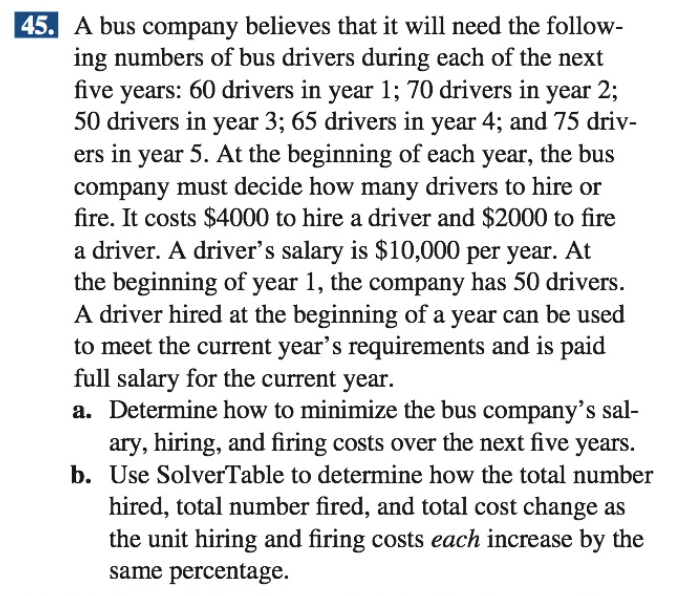 45. A bus company believes that it will need the follow-
ing numbers of bus drivers during each of the next
five years: 60 drivers in year 1; 70 drivers in year 2;
50 drivers in year 3; 65 drivers in year 4; and 75 driv-
ers in year 5. At the beginning of each year, the bus
company must decide how many drivers to hire or
fire. It costs $4000 to hire a driver and $2000 to fire
a driver. A driver's salary is $10,000 per year. At
the beginning of year 1, the company has 50 drivers.
A driver hired at the beginning of a year can be used
to meet the current year's requirements and is paid
full salary for the current year.
a. Determine how to minimize the bus company's sal-
ary, hiring, and firing costs over the next five years.
b. Use SolverTable to determine how the total number
hired, total number fired, and total cost change as
the unit hiring and firing costs each increase by the
same percentage.