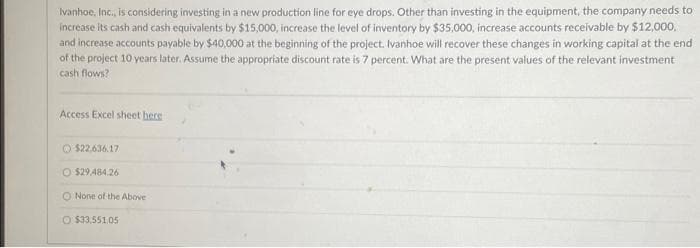 Ivanhoe, Inc., is considering investing in a new production line for eye drops. Other than investing in the equipment, the company needs to
increase its cash and cash equivalents by $15,000, increase the level of inventory by $35,000, increase accounts receivable by $12,000,
and increase accounts payable by $40,000 at the beginning of the project. Ivanhoe will recover these changes in working capital at the end
of the project 10 years later. Assume the appropriate discount rate is 7 percent. What are the present values of the relevant investment
cash flows?
Access Excel sheet bere
$22.636.17
O $29,484.26
O None of the Above i
O $33,551.05