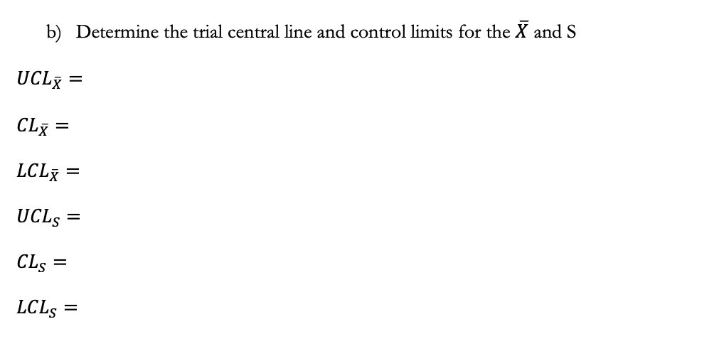 b) Determine the trial central line and control limits for the X and S
UCLX
=
CLX
LCLX =
UCLS =
CLS =
LCLS
=
=