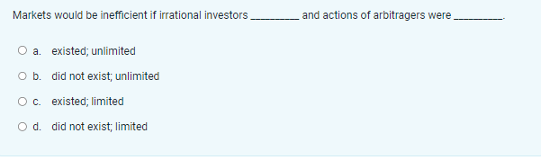 Markets would be inefficient if irrational investors
a. existed; unlimited
O b. did not exist, unlimited
O c. existed; limited
O d. did not exist; limited
and actions of arbitragers were