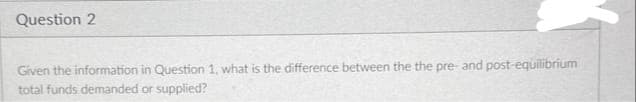 Question 2
Given the information in Question 1, what is the difference between the the pre- and post-equilibrium
total funds demanded or supplied?