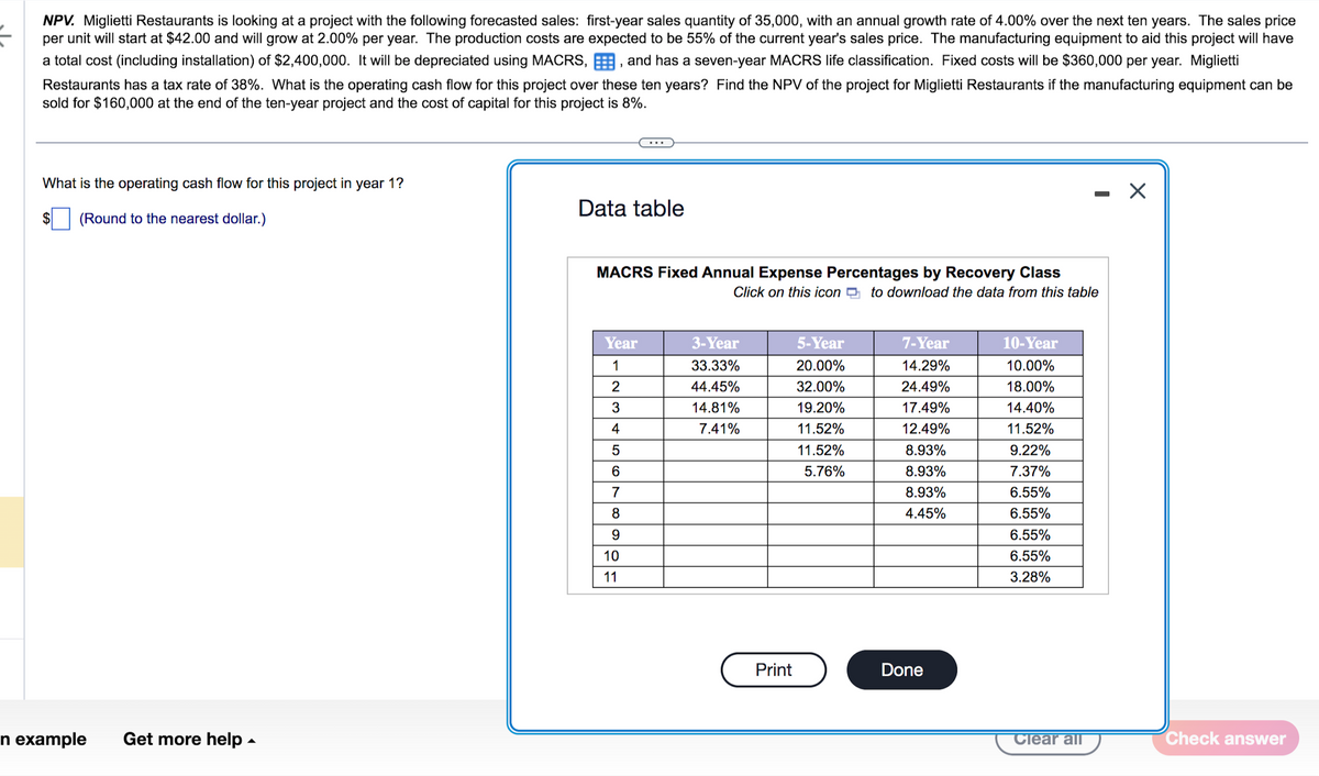 NPV. Miglietti Restaurants is looking at a project with the following forecasted sales: first-year sales quantity of 35,000, with an annual growth rate of 4.00% over the next ten years. The sales price
per unit will start at $42.00 and will grow at 2.00% per year. The production costs are expected to be 55% of the current year's sales price. The manufacturing equipment to aid this project will have
a total cost (including installation) of $2,400,000. It will be depreciated using MACRS,, and has a seven-year MACRS life classification. Fixed costs will be $360,000 per year. Miglietti
Restaurants has a tax rate of 38%. What is the operating cash flow for this project over these ten years? Find the NPV of the project for Miglietti Restaurants if the manufacturing equipment can be
sold for $160,000 at the end of the ten-year project and the cost of capital for this project is 8%.
What is the operating cash flow for this project in year 1?
(Round to the nearest dollar.)
n example
Get more help.
Data table
MACRS Fixed Annual Expense Percentages by Recovery Class
Click on this icon to download the data from this table
Year
1
2
3
4
5
6
789
10
11
3-Year
33.33%
44.45%
14.81%
7.41%
Print
5-Year
20.00%
32.00%
19.20%
11.52%
11.52%
5.76%
7-Year
14.29%
24.49%
17.49%
12.49%
8.93%
8.93%
8.93%
4.45%
Done
10-Year
10.00%
18.00%
14.40%
11.52%
9.22%
7.37%
6.55%
6.55%
6.55%
6.55%
3.28%
Clear all
X
Check answer