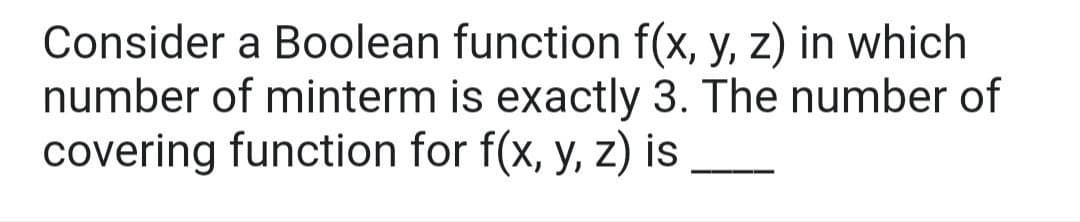 Consider a Boolean function f(x, y, z) in which
number of minterm is exactly 3. The number of
covering function for f(x, y, z) is
