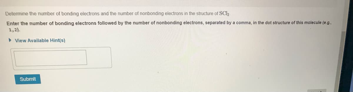 Determine the number of bonding electrons and the number of nonbonding electrons in the structure of SCI,
Enter the number of bonding electrons followed by the number of nonbonding electrons, separated by a comma, in the dot structure of this molecule (e.g.,
1,2).
> View Available Hint(s)
Submit
