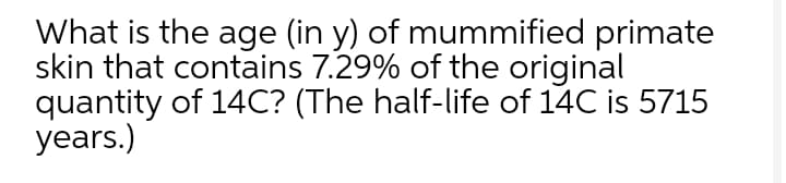 What is the age (in y) of mummified primate
skin that contains 7.29% of the original
quantity of 14C? (The half-life of 14C is 5715
years.)
