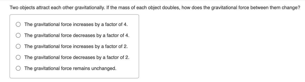 Two objects attract each other gravitationally. If the mass of each object doubles, how does the gravitational force between them change?
The gravitational force increases by a factor of 4.
The gravitational force decreases by a factor of 4.
The gravitational force increases by a factor of 2.
The gravitational force decreases by a factor of 2.
The gravitational force remains unchanged.
