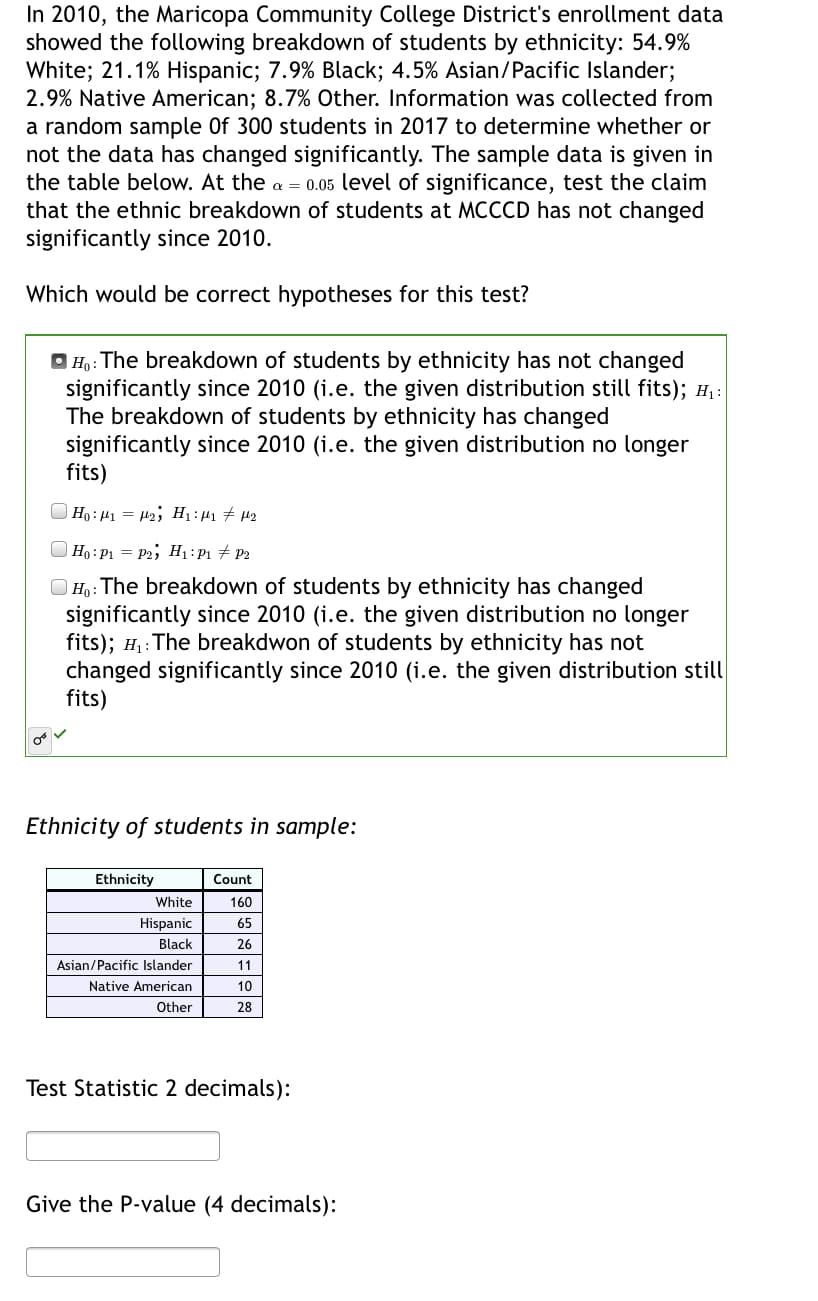 In 2010, the Maricopa Community College District's enrollment data
showed the following breakdown of students by ethnicity: 54.9%
White; 21.1% Hispanic; 7.9% Black; 4.5% Asian/Pacific Islander;
2.9% Native American; 8.7% Other. Information was collected from
a random sample Of 300 students in 2017 to determine whether or
not the data has changed significantly. The sample data is given in
the table below. At the a = 0.05 level of significance, test the claim
that the ethnic breakdown of students at MCCCD has not changed
significantly since 2010.
Which would be correct hypotheses for this test?
| Ho: The breakdown of students by ethnicity has not changed
significantly since 2010 (i.e. the given distribution still fits); H :
The breakdown of students by ethnicity has changed
significantly since 2010 (i.e. the given distribution no longer
fits)
Ho:H1 = H2; H1:µ1 # 42
| Ho:P1 = P2; H1 :P1 # P2
) Ho: The breakdown of students by ethnicity has changed
significantly since 2010 (i.e. the given distribution no longer
fits); H: The breakdwon of students by ethnicity has not
changed significantly since 2010 (i.e. the given distribution still
fits)
Ethnicity of students in sample:
Ethnicity
Count
White
160
Hispanic
65
Black
26
Asian/Pacific Islander
11
Native American
10
Other
28
Test Statistic 2 decimals):
Give the P-value (4 decimals):
