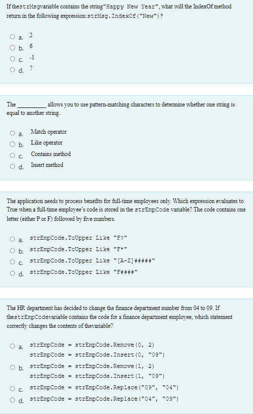 If thestrmsgvariable contains the string"Happy New Year", what will the IndexOf method
return in the following expression:strMag. IndexOf ("New") ?
O
O
O
a.
C.
d
The
allows you to use pattern-matching characters to determine whether one string is
equal to another string.
a.
b.
2
6
-1
7
Match operator
Like operator
Contains method
C.
Od. Insert method
The application needs to process benefits for full-time employees only. Which expression evaluates to
True when a full-time employee's code is stored in the strEmpCode variable? The code contains one
letter (either P or F) followed by five numbers.
a.
strEmpCode. ToUpper Like "F?"
b. strEmpCode. ToUpper Like "F*"
strEmpCode. ToUpper Like "[A-Z] #
d. strEmpCode. ToUpper Like "F####'
C.
The HR department has decided to change the finance department number from 04 to 09. If
thestrEmpCodevariable contains the code for a finance department employee, which statement
correctly changes the contents of the variable?
a.
strEmpCode = strEmpCode. Remove (0, 2)
strEmpCode. Insert (0, "09")
O b. strEmpCode strEmpCode. Remove (1, 2)
strEmpCode
strEmpCode = strEmpCode. Insert (1, "09")
strEmpCode = strEmpCode.Replace("09", "04")
C.
d. strEmpCode strEmpCode. Replace("04", "09")
=
=
=