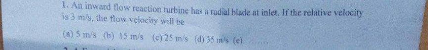 1. An inward flow reaction turbine has a radial blade at inlet. If the relative velocity
is 3 m/s, the flow velocity will be
(a) 5 m/s (b) 15 m/s (c) 25 m/s (d) 35 m/s (e)..
