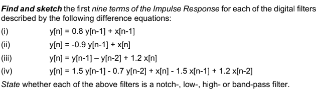 Find and sketch the first nine terms of the Impulse Response for each of the digital filters
described by the following difference equations:
y[n] = 0.8 y[n-1] + x[n-1]
y[n] = -0.9 y[n-1] + x[n]
y[n] = y[n-1] -y[n-2] + 1.2 x[n]
(iv)
y[n] = 1.5 y[n-1] -0.7 y[n-2] + x[n] - 1.5 x[n-1] + 1.2 x[n-2]
State whether each of the above filters is a notch-, low-, high- or band-pass filter.
(i)
(ii)