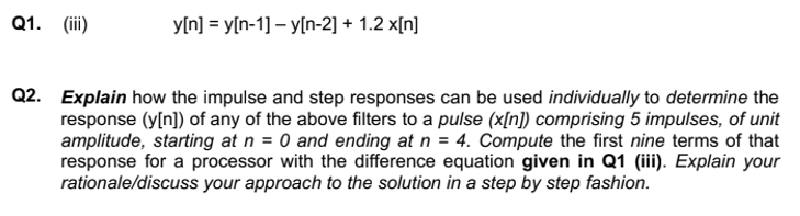 Q1. (iii)
y[n]y[n-1] -y[n-2] + 1.2 x[n]
Q2. Explain how the impulse and step responses can be used individually to determine the
response (y[n]) of any of the above filters to a pulse (x[n]) comprising 5 impulses, of unit
amplitude, starting at n = 0 and ending at n = 4. Compute the first nine terms of that
response for a processor with the difference equation given in Q1 (iii). Explain your
rationale/discuss your approach to the solution in a step by step fashion.