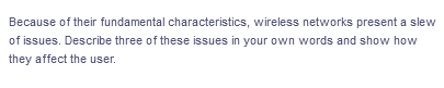 Because of their fundamental characteristics, wireless networks present a slew
of issues. Describe three of these issues in your own words and show how
they affect the user.