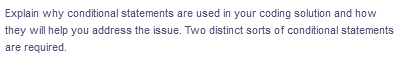 Explain why conditional statements are used in your coding solution and how
they will help you address the issue. Two distinct sorts of conditional statements
are required.