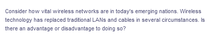 Consider how vital wireless networks are in today's emerging nations. Wireless
technology has replaced traditional LANs and cables in several circumstances. Is
there an advantage or disadvantage to doing so?