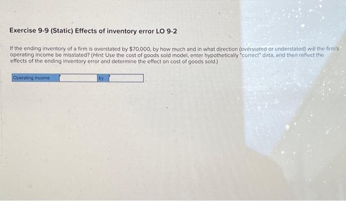 Exercise 9-9 (Static) Effects of inventory error LO 9-2
If the ending inventory of a firm is overstated by $70,000, by how much and in what direction (overstated or understated) will the firm's
operating income be misstated? (Hint: Use the cost of goods sold model, enter hypothetically "correct" data, and then reflect the
effects of the ending inventory error and determine the effect on cost of goods sold.)
Operating income
by