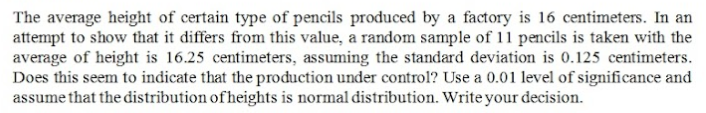 The average height of certain type of pencils produced by a factory is 16 centimeters. In an
attempt to show that it differs from this value, a random sample of 11 pencils is taken with the
average of height is 16.25 centimeters, assuming the standard deviation is 0.125 centimeters.
Does this seem to indicate that the production under control? Use a 0.01 level of significance and
assume that the distribution of heights is normal distribution. Write your decision.
