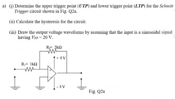 a) ) Determine the upper trigger point (UTP) and lower trigger point (LTP) for the Schmitt
Trigger circuit shown in Fig. Q2a.
(ii) Calculate the hysteresis for the circuit.
(iii) Draw the output voltage waveforms by assuming that the input is a sinusoidal signal
having Vpp 20 V.
RE 2k2
+ 8V
R= 1k2
8 V
Fig. Q2a
