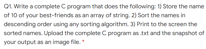 Q1. Write a complete C program that does the following: 1) Store the name
of 10 of your best-friends as an array of string. 2) Sort the names in
descending order using any sorting algorithm. 3) Print to the screen the
sorted names. Upload the complete C program as .txt and the snapshot of
your output as an image file. *
