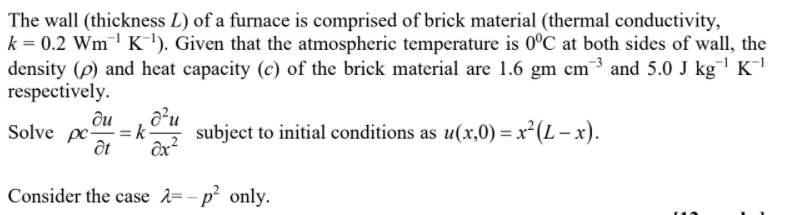 The wall (thickness L) of a furnace is comprised of brick material (thermal conductivity,
k = 0.2 Wm¯' K'). Given that the atmospheric temperature is 0°C at both sides of wall, the
density (p) and heat capacity (c) of the brick material are 1.6 gm cm³ and 5.0 J kg K¯
respectively.
a²u
ди
Solve pc=k-
at
subject to initial conditions as u(x,0) = x² (L – x).
Consider the case =- p only.
