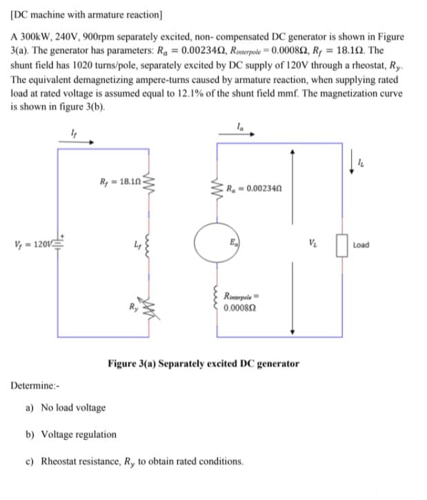 [DC machine with armature reaction]
A 300kW, 240V, 900rpm separately excited, non- compensated DC generator is shown in Figure
3(a). The generator has parameters: Ra = 0.002342, Rmerpole = 0.00082, R, = 18.12. The
shunt field has 1020 turns/pole, separately excited by DC supply of 120V through a rheostat, Ry.
The equivalent demagnetizing ampere-turns caused by armature reaction, when supplying rated
load at rated voltage is assumed equal to 12.1% of the shunt field mmf. The magnetization curve
is shown in figure 3(b).
R, = 18.10-
R=0.002340
V, = 120V
Load
Roempole =
0.00082
Figure 3(a) Separately excited DC generator
Determine:-
a) No load voltage
b) Voltage regulation
c) Rheostat resistance, R, to obtain rated conditions.
