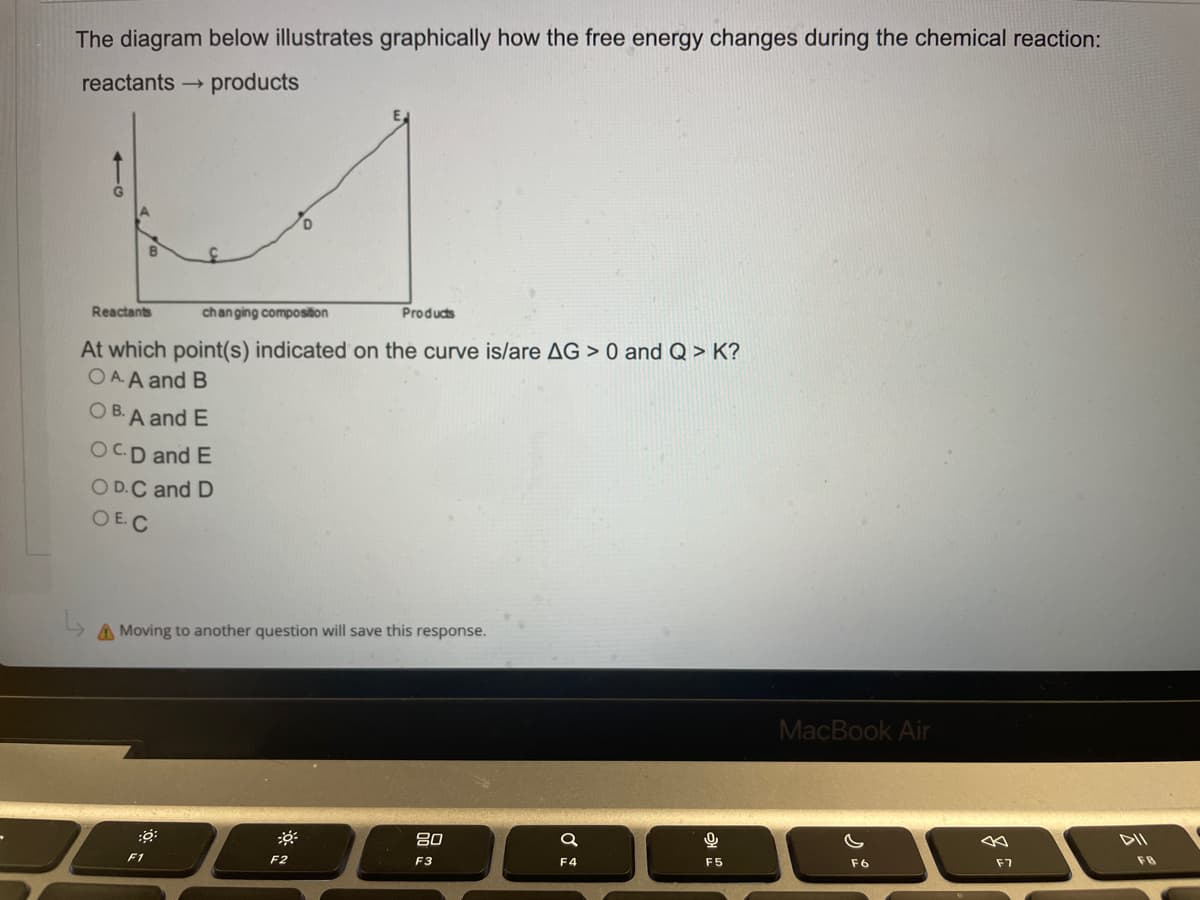 The diagram below illustrates graphically how the free energy changes during the chemical reaction:
reactants
products
Reactants
changing composition
Products
At which point(s) indicated on the curve is/are AG > 0 and Q > K?
OAA and B
OB. A and E
OCD and E
OD.C and D
OE.C
A Moving to another question will save this response.
*
80
F1
F2
F3
Q
F4
9
F5
MacBook Air
F6
F7
DII