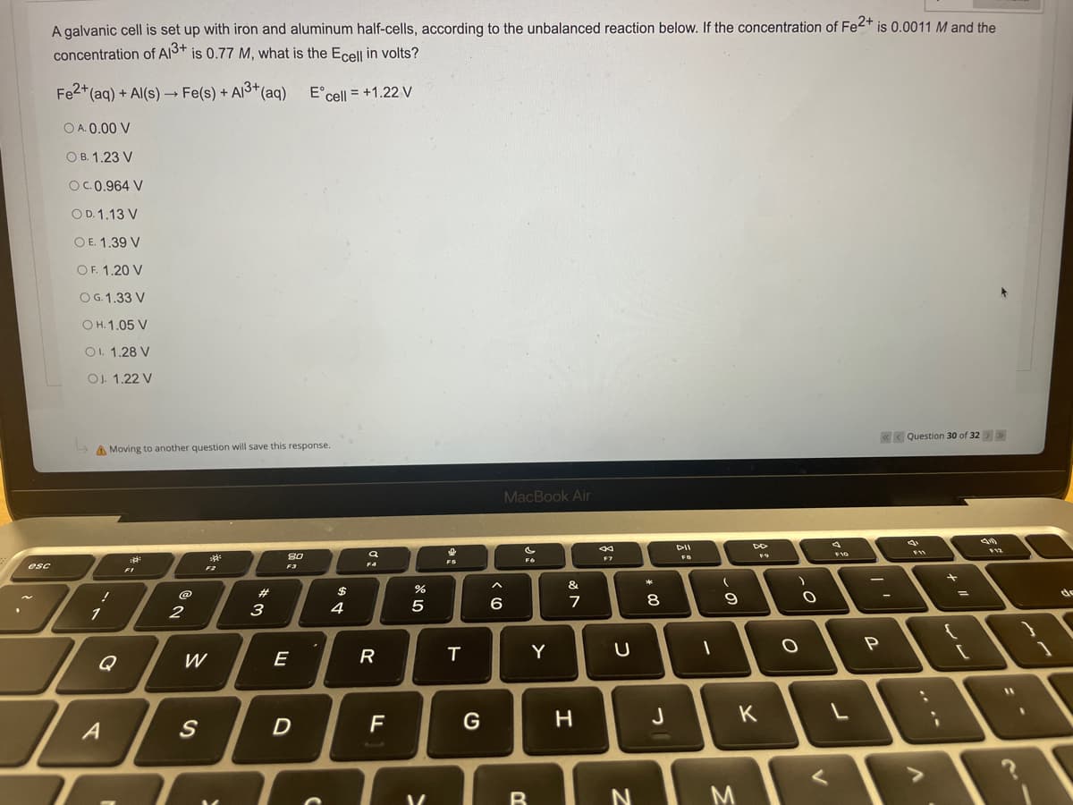 esc
A galvanic cell is set up with iron and aluminum half-cells, according to the unbalanced reaction below. If the concentration of Fe2+ is 0.0011 M and the
concentration of A13+ is 0.77 M, what is the Ecell in volts?
Fe2+ (aq) + Al(s) → Fe(s) + Al³+ (aq)
E cell = +1.22 V
O A. 0.00 V
OB. 1.23 V
OC. 0.964 V
OD. 1.13 V
OE. 1.39 V
OF. 1.20 V
O G. 1.33 V
OH. 1.05 V
OI. 1.28 V
OJ. 1.22 V
<< Question 30 of 32 > >>
Moving to another question will save this response.
MacBook Air
F12
3²
FR
8.0
Fo
!
1
A
2
F2
W
S
#
3
F3
E
D
C
$
4
F4
R
F
%
5
V
F5
T
G
< 6
Y
B
&
7
H
F7
U
N
*
00
8
J
DII
FB
I
(
9
M
F9
K
O
O
F10
P
;
..
[
I