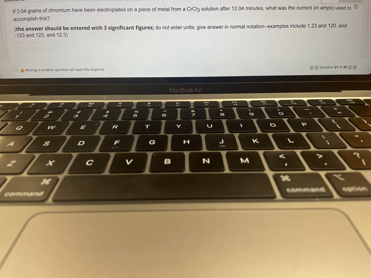 If 3.04 grams of chromium have been electroplated on a piece of metal from a CrCl3 solution after 12.04 minutes, what was the current (in amps) used to
accomplish this?
(the answer should be entered with 3 significant figures; do not enter units; give answer in normal notation--examples include 1.23 and 120. and
-123 and 123. and 12.3)
↳
A Moving to another question will save this response.
<<<Question 21 of 32 > >>
MacBook Air
am
D-II
80
***
D
16
FO
&
I
1
7
-- =
Y
.
Q
@
2
command
2
W
S
H
3
E
D
C
$
4
9
R
F
%
5
V
FD
T
G
6
B
U
N
8
J
(
9
M
K
O
.
36
FIG
P
command
ww
"1