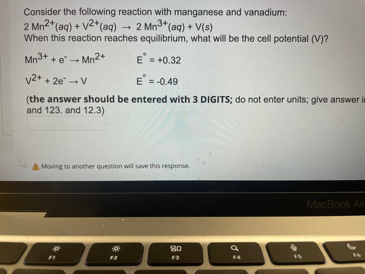 Consider the following reaction with manganese and vanadium:
2 Mn²+ (aq) + √²+ (aq)
->>>
2 Mn3+ (aq) + V(s)
When this reaction reaches equilibrium, what will be the cell potential (V)?
Mn³+ + e
Mn2+
E = +0.32
->>
V2+ + 2e → V
E = -0.49
-
(the answer should be entered with 3 DIGITS; do not enter units; give answer in
and 123. and 12.3)
L
Moving to another question will save this response.
MacBook Air
80
F2
F3
d
F4
F5