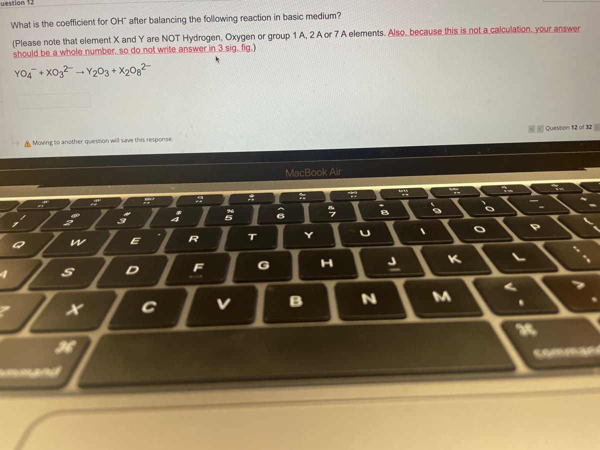 uestion 12
What is the coefficient for OH after balancing the following reaction in basic medium?
(Please note that element X and Y are NOT Hydrogen, Oxygen or group 1 A, 2 A or 7 A elements. Also, because this is not a calculation, your answer
should be a whole number, so do not write answer in 3 sig. fig.)
YO4 +X032 → Y203 + X208²-
A Moving to another question will save this response.
<<<Question 12 of 32
MacBook Air
80
G
2
-
W
S
36
mand
A
3
E
D
C
R
F
%
5
V
T
6
Y
B
H
N
8
I
K
M
O
O
20