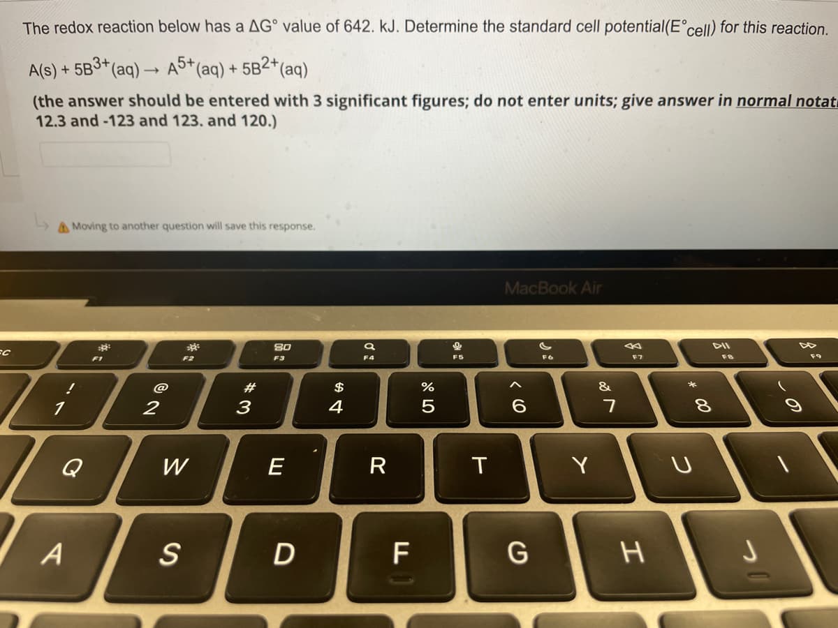 SC
The redox reaction below has a AG value of 642. kJ. Determine the standard cell potential(E°cell) for this reaction.
A(s) + 5B3+(
+ (aq)
A5+ (aq) + 5B2+ (aq)
(the answer should be entered with 3 significant figures; do not enter units; give answer in normal notat
12.3 and -123 and 123. and 120.)
Moving to another question will save this response.
MacBook Air
::
385
80
DII
F3
F6
F9
!
1
A
F1
2
F2
W
S
*3
#
E
D
$
4
a
F4
R
F
%
5
9
F5
T
6
G
Y
&
7
F7
H
* 00
8
U
FB
J