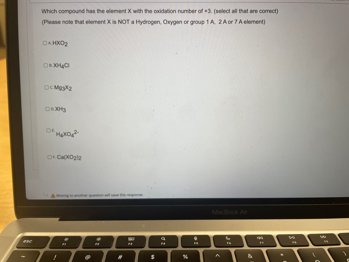 esc
Which compound has the element X with the oxidation number of +3. (select all that are correct)
(Please note that element X is NOT a Hydrogen, Oxygen or group 1 A, 2 A or 7 A element)
DAHXO2
OB.XH4CI
OC.Mg3X2
OD.XH3
DE.
H4XO4²-
OF. Ca(XO2)2
MacBook Air
F6
Moving to another question will save this response.
:9
80
F2
F3
!
F1
@
#
SA
Q
F4
%
Q
F5
<
&
8
F7
5
FB