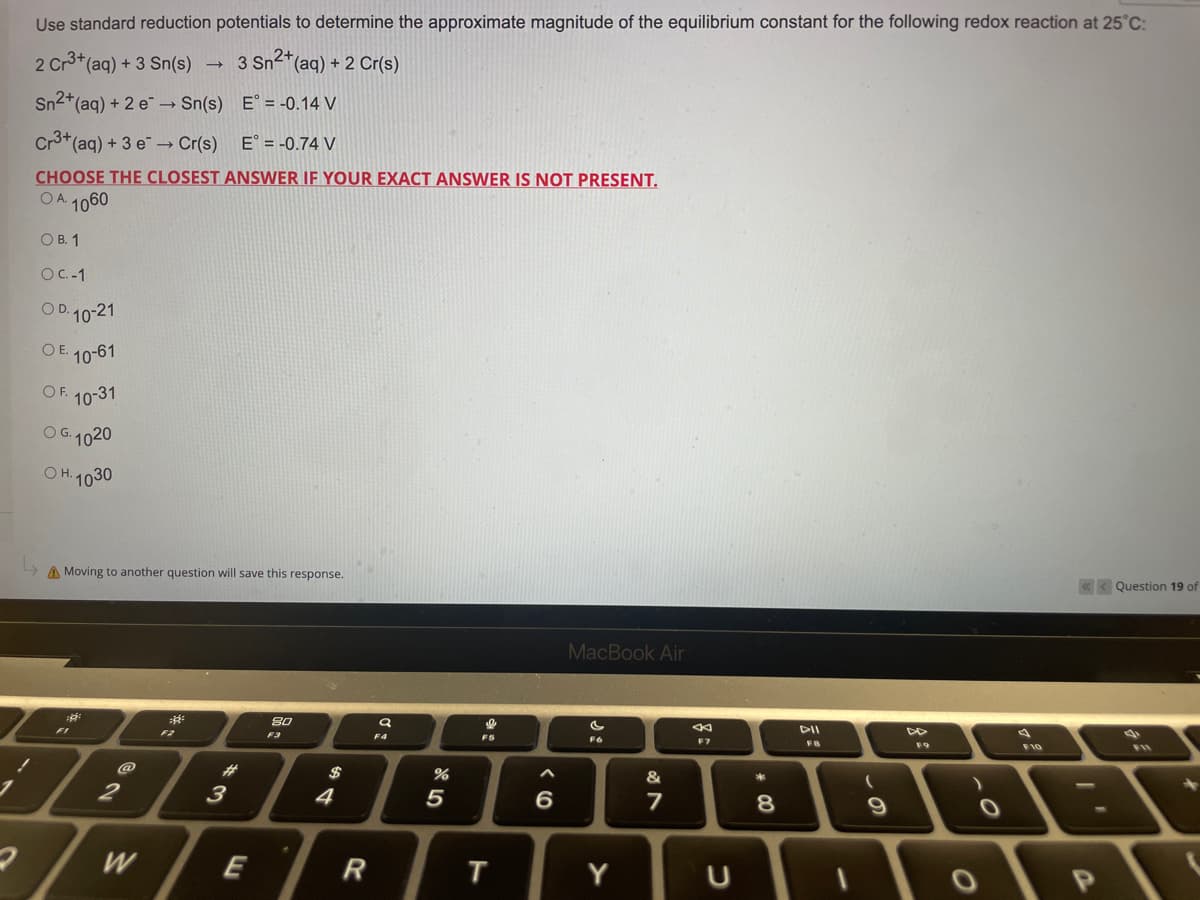 Use standard reduction potentials to determine the approximate magnitude of the equilibrium constant for the following redox reaction at 25°C:
2 Cr3+ (aq) + 3 Sn(s) → 3 Sn²+ (aq) + 2 Cr(s)
Sn²+ (aq) + 2 e →→ Sn(s)
E° = -0.14 V
->>
Cr3+ (aq) + 3 e →→ Cr(s)
E = -0.74 V
CHOOSE THE CLOSEST ANSWER IF YOUR EXACT ANSWER IS NOT PRESENT.
OA 1060
OB. 1
OC.-1
OD. 10-21
OE. 10-61
OF. 10-31
OG. 1020
н.
OH. 1030
<<< Question 19 of
Moving to another question will save this response.
MacBook Air
²
80
F11
F6
FI
2
2/w
W
#
3
E
F3
4
R
Q
F4
%
5
I
F5
T
6
Y
&
7
←
F7
U
#00
*
8
DII
FB
1
(
9
F9
F10